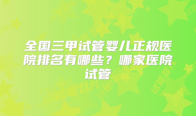 全国三甲试管婴儿正规医院排名有哪些？哪家医院试管