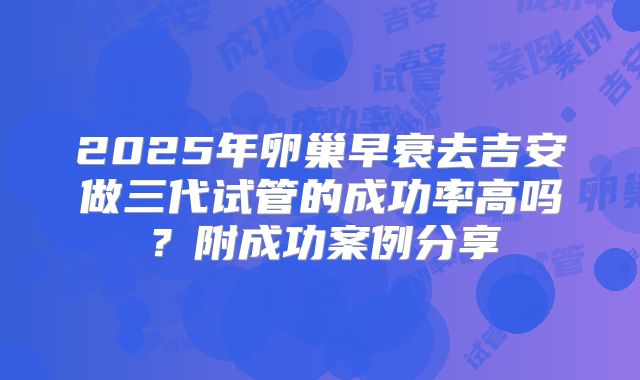 2025年卵巢早衰去吉安做三代试管的成功率高吗?附成功案例分享
