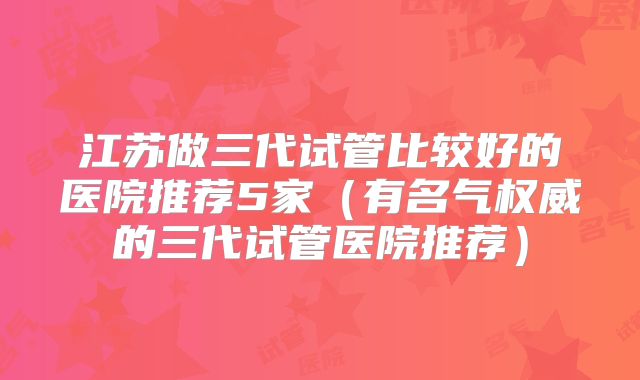 江苏做三代试管比较好的医院推荐5家（有名气权威的三代试管医院推荐）