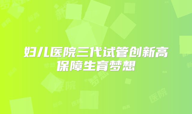 妇儿医院三代试管创新高保障生育梦想