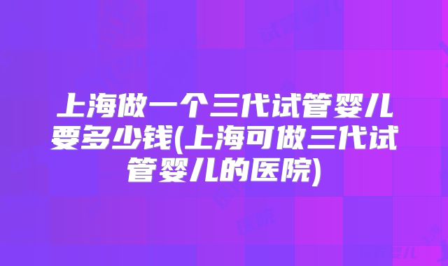 上海做一个三代试管婴儿要多少钱(上海可做三代试管婴儿的医院)