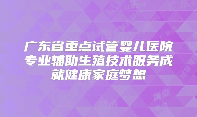 广东省重点试管婴儿医院专业辅助生殖技术服务成就健康家庭梦想