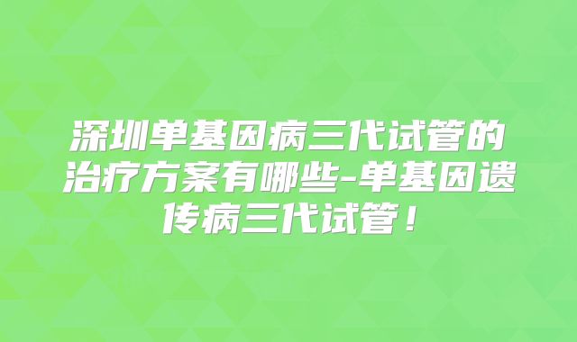 深圳单基因病三代试管的治疗方案有哪些-单基因遗传病三代试管！