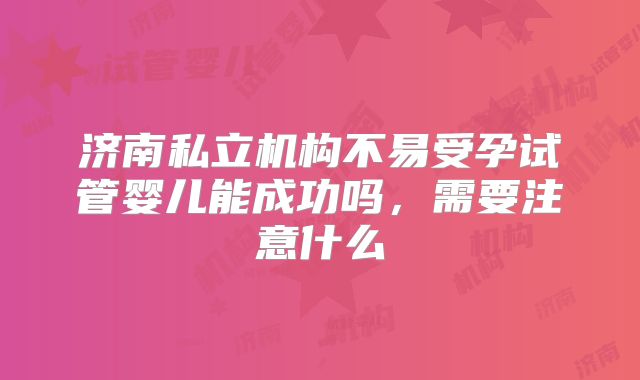济南私立机构不易受孕试管婴儿能成功吗，需要注意什么