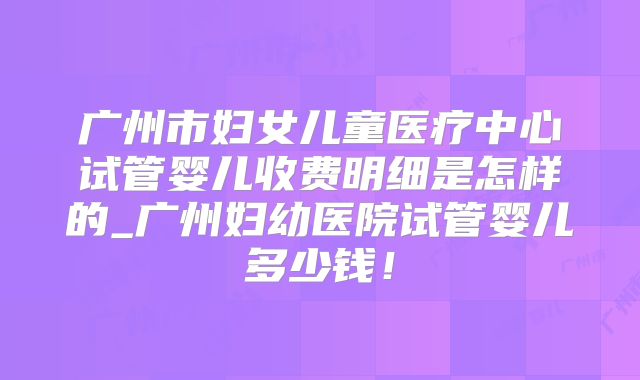广州市妇女儿童医疗中心试管婴儿收费明细是怎样的_广州妇幼医院试管婴儿多少钱！