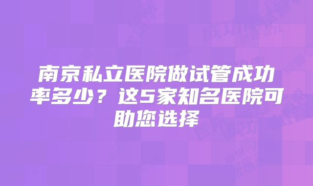 南京私立医院做试管成功率多少？这5家知名医院可助您选择