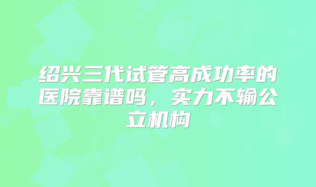 绍兴三代试管高成功率的医院靠谱吗，实力不输公立机构