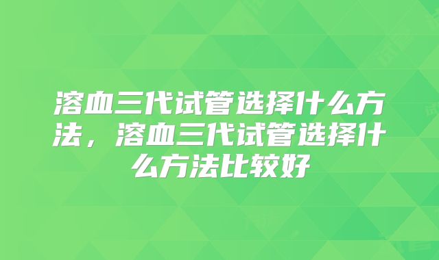 溶血三代试管选择什么方法,溶血三代试管选择什么方法比较好