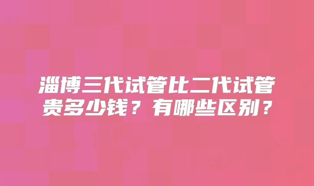 淄博三代试管比二代试管贵多少钱？有哪些区别？