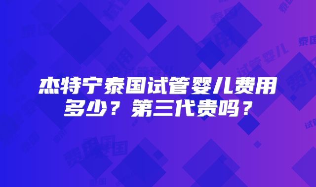 杰特宁泰国试管婴儿费用多少？第三代贵吗？