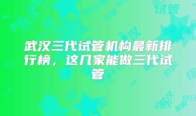 武汉三代试管机构最新排行榜，这几家能做三代试管