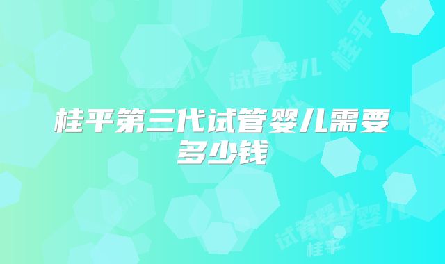 桂平第三代试管婴儿需要多少钱