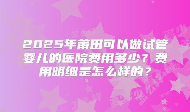 2025年莆田可以做试管婴儿的医院费用多少？费用明细是怎么样的？