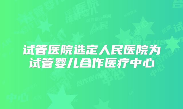 试管医院选定人民医院为试管婴儿合作医疗中心