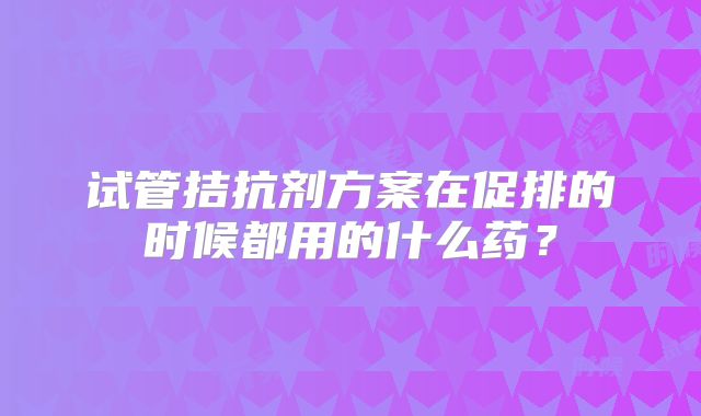 试管拮抗剂方案在促排的时候都用的什么药？