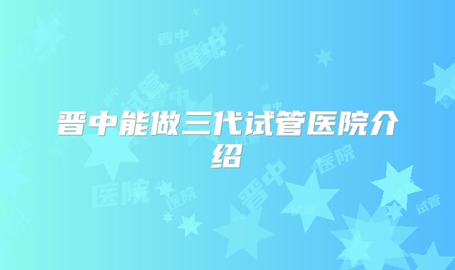 晋中能做三代试管医院介绍