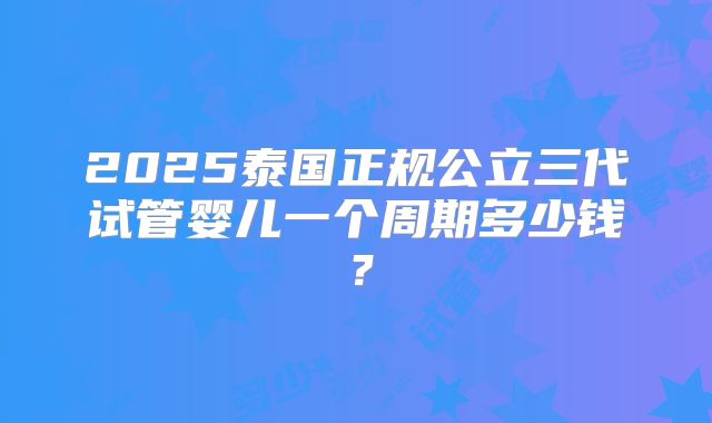 2025泰国正规公立三代试管婴儿一个周期多少钱?