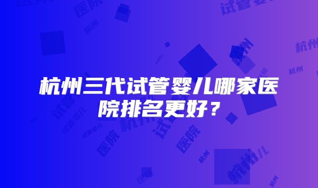 杭州三代试管婴儿哪家医院排名更好?