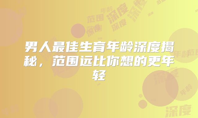 男人最佳生育年龄深度揭秘，范围远比你想的更年轻