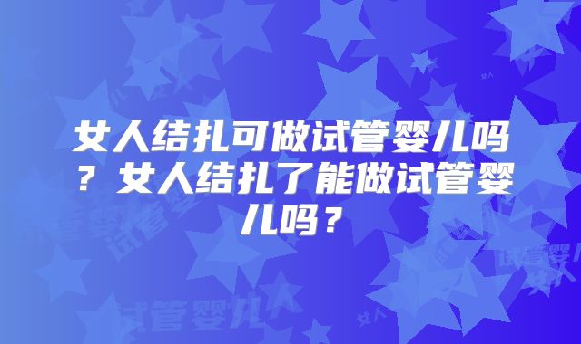 女人结扎可做试管婴儿吗?女人结扎了能做试管婴儿吗?