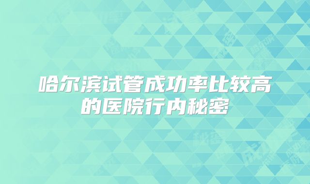 哈尔滨试管成功率比较高的医院行内秘密