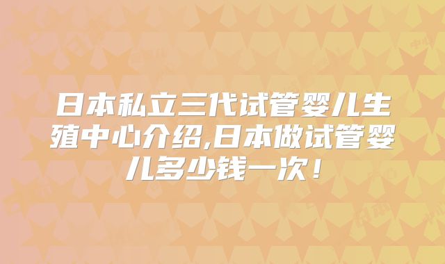 日本私立三代试管婴儿生殖中心介绍,日本做试管婴儿多少钱一次!