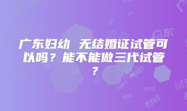 广东妇幼 无结婚证试管可以吗?能不能做三代试管?