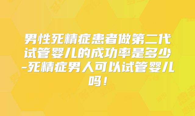 男性死精症患者做第二代试管婴儿的成功率是多少-死精症男人可以试管婴儿吗！