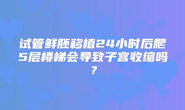 试管鲜胚移植24小时后爬5层楼梯会导致子宫收缩吗?