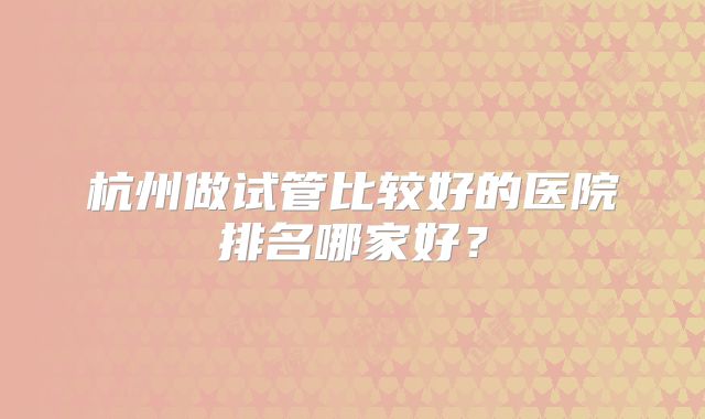 杭州做试管比较好的医院排名哪家好?