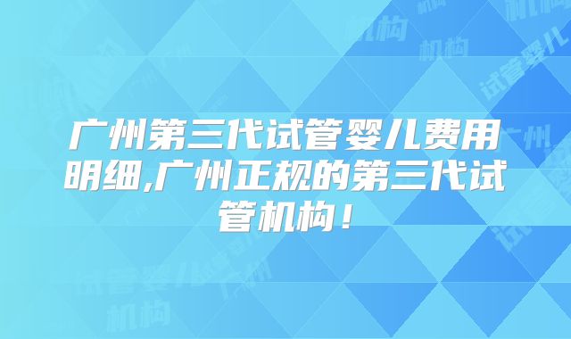 广州第三代试管婴儿费用明细,广州正规的第三代试管机构!