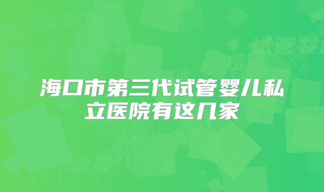 海口市第三代试管婴儿私立医院有这几家