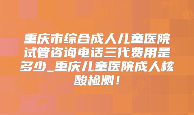 重庆市综合成人儿童医院试管咨询电话三代费用是多少_重庆儿童医院成人核酸检测！