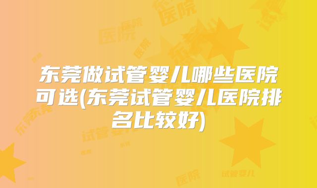 东莞做试管婴儿哪些医院可选(东莞试管婴儿医院排名比较好)