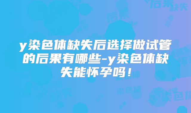 y染色体缺失后选择做试管的后果有哪些-y染色体缺失能怀孕吗！