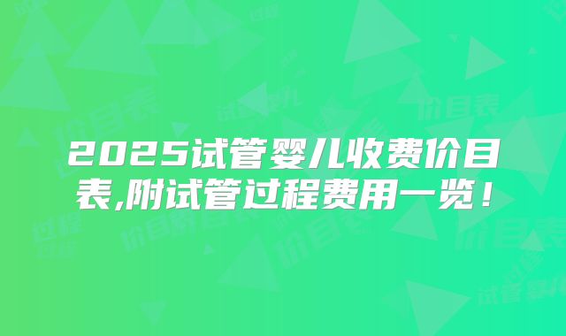 2025试管婴儿收费价目表,附试管过程费用一览!