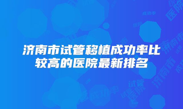 济南市试管移植成功率比较高的医院最新排名