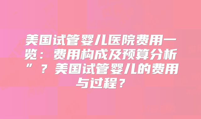 美国试管婴儿医院费用一览：费用构成及预算分析”？美国试管婴儿的费用与过程？