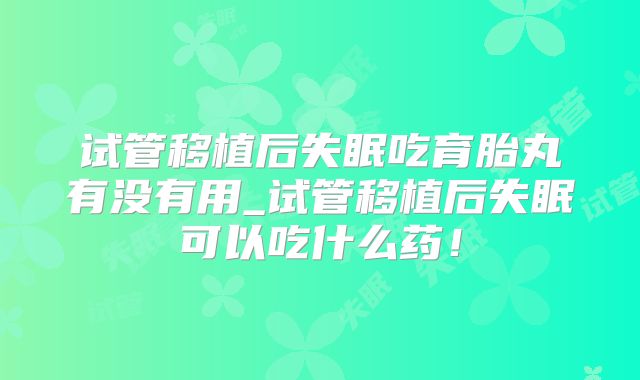 试管移植后失眠吃育胎丸有没有用_试管移植后失眠可以吃什么药！
