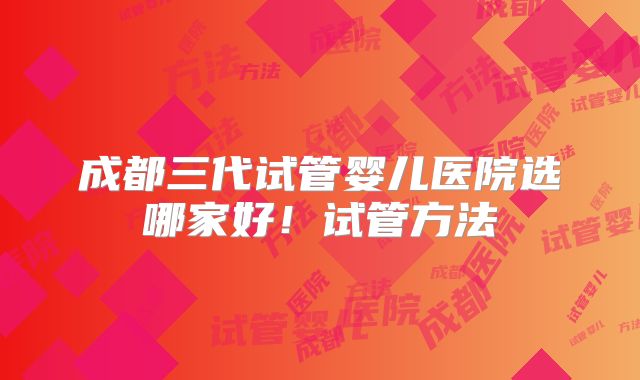成都三代试管婴儿医院选哪家好！试管方法