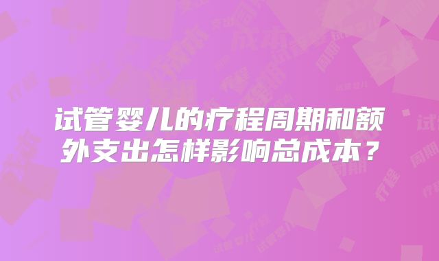 试管婴儿的疗程周期和额外支出怎样影响总成本？