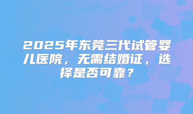 2025年东莞三代试管婴儿医院,无需结婚证,选择是否可靠?