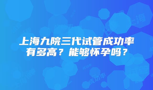 上海九院三代试管成功率有多高？能够怀孕吗？