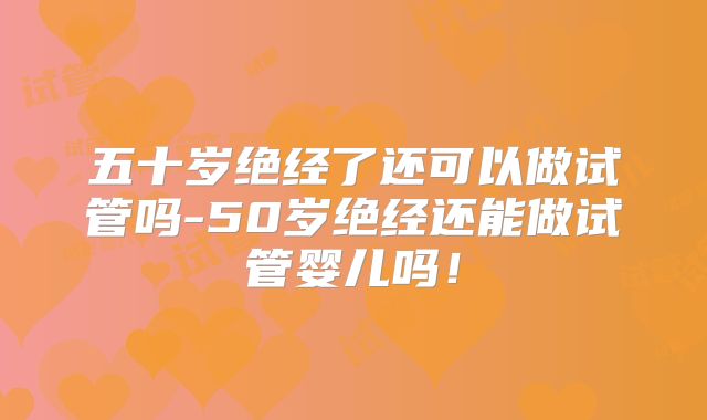 五十岁绝经了还可以做试管吗-50岁绝经还能做试管婴儿吗！