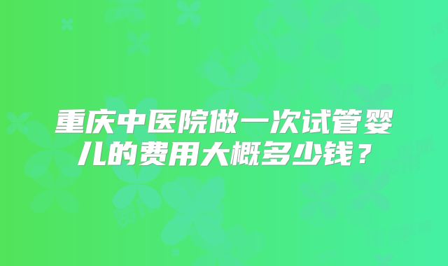 重庆中医院做一次试管婴儿的费用大概多少钱？