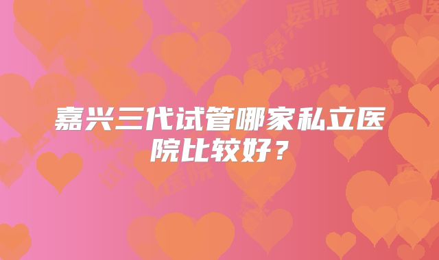嘉兴三代试管哪家私立医院比较好?