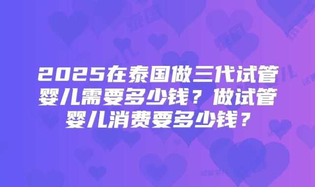 2025在泰国做三代试管婴儿需要多少钱？做试管婴儿消费要多少钱？