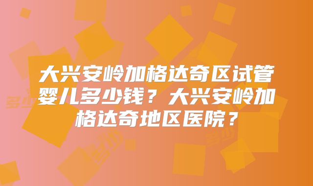 大兴安岭加格达奇区试管婴儿多少钱?大兴安岭加格达奇地区医院?