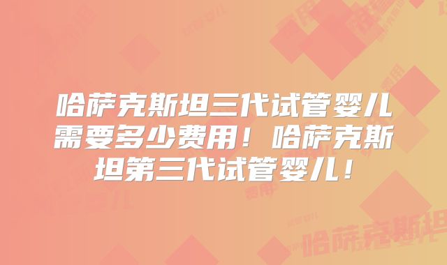 哈萨克斯坦三代试管婴儿需要多少费用!哈萨克斯坦第三代试管婴儿!