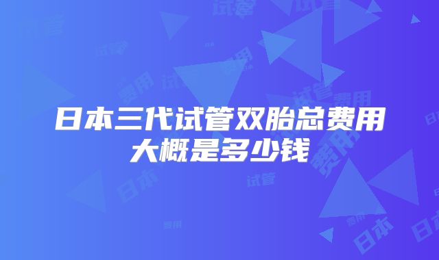 日本三代试管双胎总费用大概是多少钱